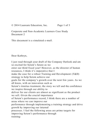 © 2014 Laureate Education, Inc. Page 1 of 3
Corporate and Non-Academic Learners Case Study
Document 2
This document is a simulated e-mail.
Dear Kathryn,
I just read through your draft of the Company Outlook and am
so excited for Setem’s future as we
enter our third fiscal year! However, as the director of human
resources, I think it’s imperative that I
make the case for a robust Training and Development (T&D)
strategy to help Setem achieve our
goals for the company’s growth over the next few years. As we
all know, with an innovation such as
Setem’s tinnitus treatment, the story we tell and the confidence
we inspire through our ability to
deliver for our clients are almost as significant as the product
we sell. Given the crucial importance
of Setem’s performance record, I think there are a number of
areas where we can improve our
performance through implementing a training strategy and drive
growth by improving our internal
processes. I feel the following areas are prime targets for
improving Setem’s performance through
training:
 