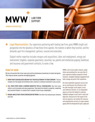 LAW FIRM EXPERTISE
© MWW GROUP, ALL RIGHTS RESERVED 1
POINT OF VIEW:
We live in the world of the 24-hour news cycle and the instantaneous transmission of content and opinion.
That’s why we counsel a proactive and ongoing approach:
KNOW YOUR STAKEHOLDERS AND MAP OUT THEIR RELATIONSHIP TO YOUR COMPANY : That list
includes all of the people and institutions with a material or emotional investment in your success.
TELL YOUR STORY USING A COMMON NARRATIVE FOR ALL STAKEHOLDERS: Your firm’s story
reflects a set of principles and value propositions. They need to be related in a powerful, compelling
and consistent fashion, in a manner that is relevant to each of your stakeholders.
ENGAGE AND ACTIVATE YOUR STAKEHOLDER NETWORK: Earn their trust and prove your relevance
over time.
MWW, a full-service public relations, public
affairs and marketing firm, has more than 25
years experience helping companies to build
eminence, strengthenemployeeengagementand
build,manageand protect their reputations.
Our total stakeholder approach ensures that
we are reaching your key influencers with
the right messages across digital, social,
and traditional channels. As an independent
agency, we have the freedomtocustomize
individualstrategiestoeachclient’s needs and
objectives. Because we’re the largest of the
mid-size agencies, we combine the resources
and comprehensive services of a major national
agencywiththeentrepreneurialspirit,agilityand
MWW EXPERTISE
LAW FIRM
SUPPORT
Legal Representation. Our experience partnering with leading law firms gives MWW insight and
perspective into the dynamics of how these firms operate, the markets in which they function, and the
demands upon firm management, partners, counsel and associates.
Subject matter expertise includes mergers and acquisitions, labor and employment, energy and
environment, litigation, corporate governance, securities, tax, patents and intellectual property, healthcare
and insurance and government contracts, to name a few.
 