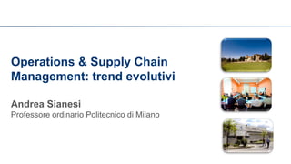 Operations & Supply Chain Management: trend evolutivi 
Andrea Sianesi Professore ordinario Politecnico di Milano  