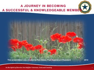 A JOURNEY IN BECOMING 
A SUCCESSFUL & KNOWLEDGEABLE MEMBER 
This presentation was created by Pam Bates, Past Department President 2014 
In the Spirit of Service Not Self for Veterans, God and Country 1 
 
