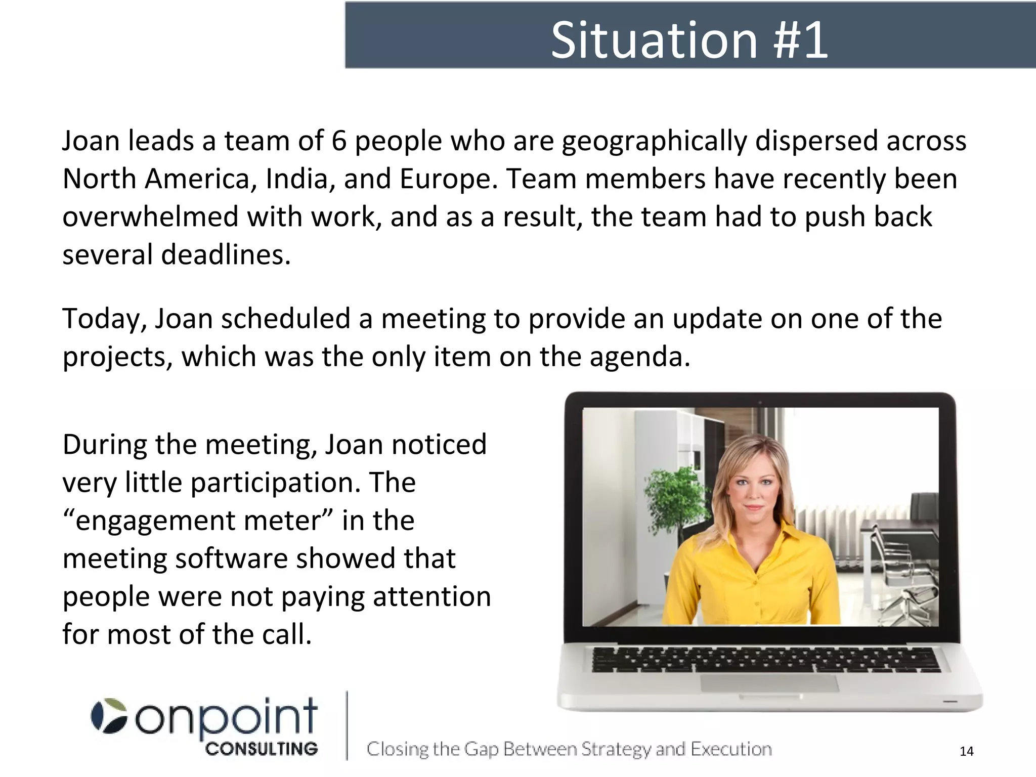 Situation #1
14
Joan leads a team of 6 people who are geographically dispersed across
North America, India, and Europe. Team members have recently been
overwhelmed with work, and as a result, the team had to push back
several deadlines.
Today, Joan scheduled a meeting to provide an update on one of the
projects, which was the only item on the agenda.
During the meeting, Joan noticed
very little participation. The
“engagement meter” in the
meeting software showed that
people were not paying attention
for most of the call.
 