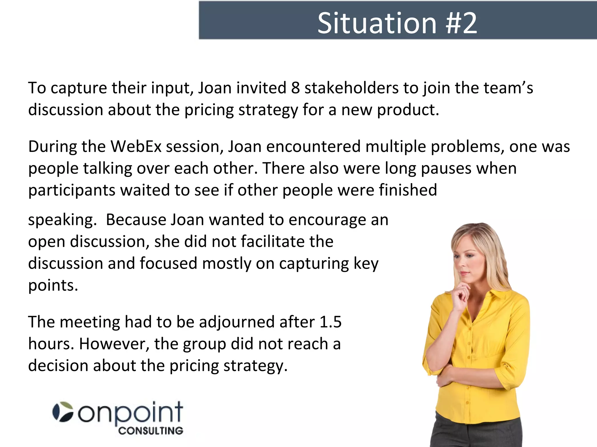 Situation #2
16
To capture their input, Joan invited 8 stakeholders to join the team’s
discussion about the pricing strategy for a new product.
During the WebEx session, Joan encountered multiple problems, one was
people talking over each other. There also were long pauses when
participants waited to see if other people were finished
on what strategy would work the best.speaking. Because Joan wanted to encourage an
open discussion, she did not facilitate the
discussion and focused mostly on capturing key
points.
The meeting had to be adjourned after 1.5
hours. However, the group did not reach a
decision about the pricing strategy.
 