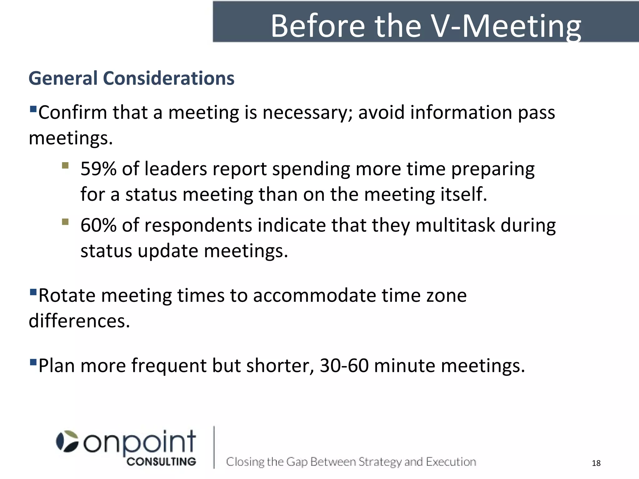 Before the V-Meeting
General Considerations
Confirm that a meeting is necessary; avoid information pass
meetings.
 59% of leaders report spending more time preparing
for a status meeting than on the meeting itself.
 60% of respondents indicate that they multitask during
status update meetings.
Rotate meeting times to accommodate time zone
differences.
Plan more frequent but shorter, 30-60 minute meetings.
18
 