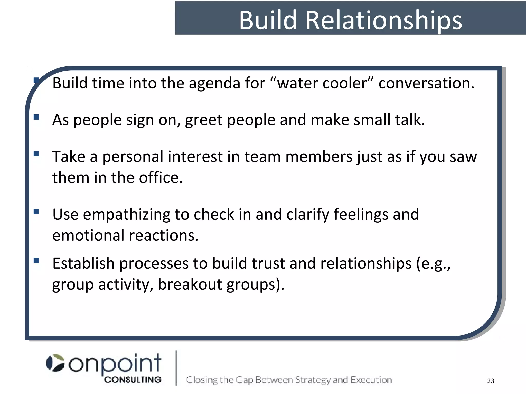 Build Relationships
23
 Build time into the agenda for “water cooler” conversation.
 As people sign on, greet people and make small talk.
 Take a personal interest in team members just as if you saw
them in the office.
 Use empathizing to check in and clarify feelings and
emotional reactions.
 Establish processes to build trust and relationships (e.g.,
group activity, breakout groups).
 Build time into the agenda for “water cooler” conversation.
 As people sign on, greet people and make small talk.
 Take a personal interest in team members just as if you saw
them in the office.
 Use empathizing to check in and clarify feelings and
emotional reactions.
 Establish processes to build trust and relationships (e.g.,
group activity, breakout groups).
 