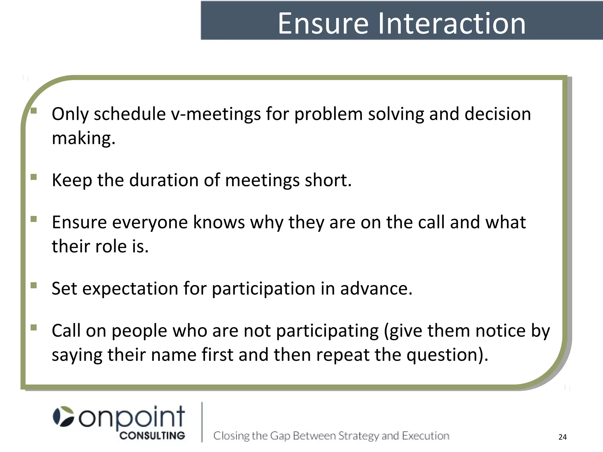 Ensure Interaction
24
 Only schedule v-meetings for problem solving and decision
making.
 Keep the duration of meetings short.
 Ensure everyone knows why they are on the call and what
their role is.
 Set expectation for participation in advance.
 Call on people who are not participating (give them notice by
saying their name first and then repeat the question).
 Only schedule v-meetings for problem solving and decision
making.
 Keep the duration of meetings short.
 Ensure everyone knows why they are on the call and what
their role is.
 Set expectation for participation in advance.
 Call on people who are not participating (give them notice by
saying their name first and then repeat the question).
 