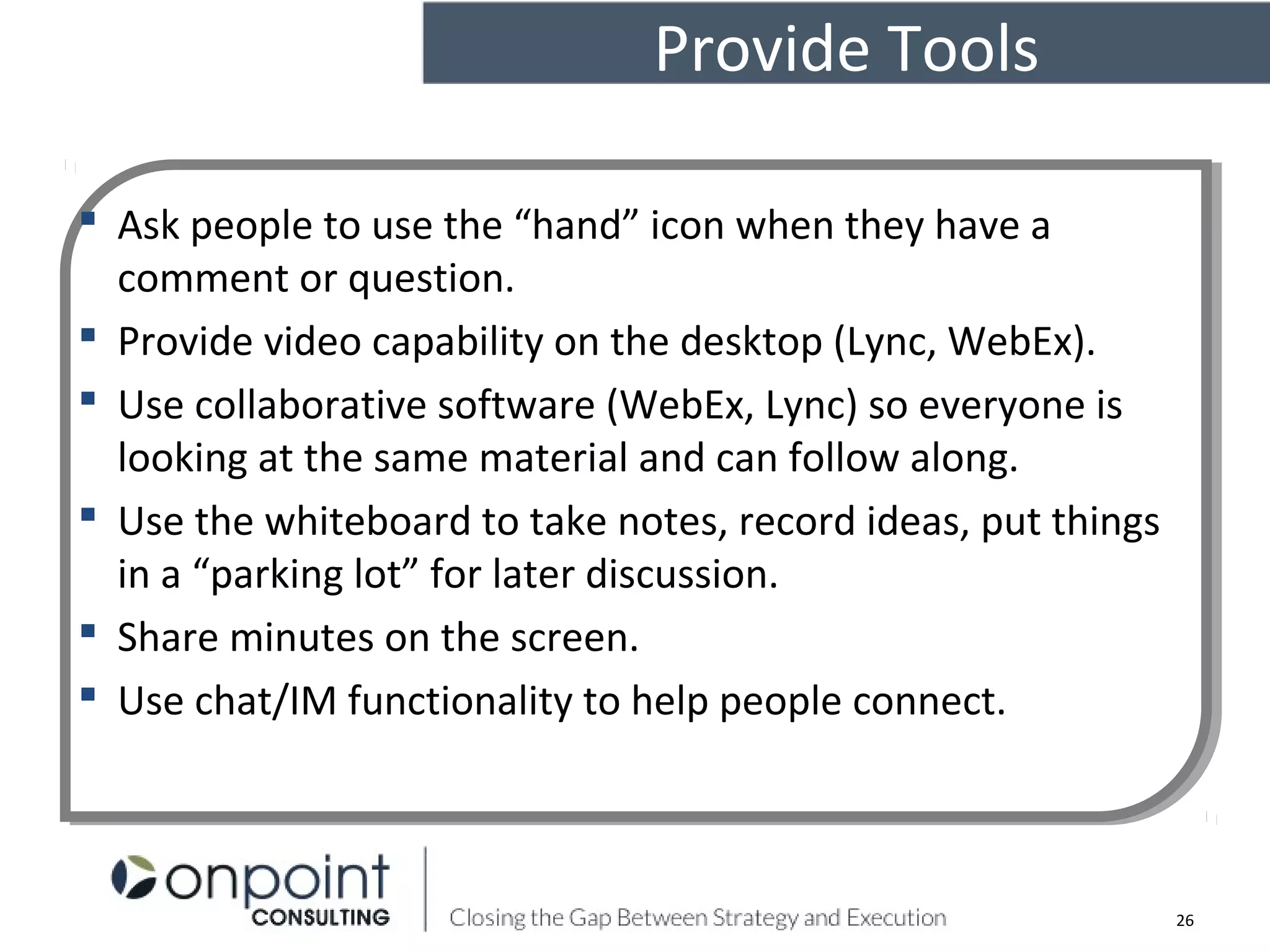 Provide Tools
26
 Ask people to use the “hand” icon when they have a
comment or question.
 Provide video capability on the desktop (Lync, WebEx).
 Use collaborative software (WebEx, Lync) so everyone is
looking at the same material and can follow along.
 Use the whiteboard to take notes, record ideas, put things
in a “parking lot” for later discussion.
 Share minutes on the screen.
 Use chat/IM functionality to help people connect.
 Ask people to use the “hand” icon when they have a
comment or question.
 Provide video capability on the desktop (Lync, WebEx).
 Use collaborative software (WebEx, Lync) so everyone is
looking at the same material and can follow along.
 Use the whiteboard to take notes, record ideas, put things
in a “parking lot” for later discussion.
 Share minutes on the screen.
 Use chat/IM functionality to help people connect.
 