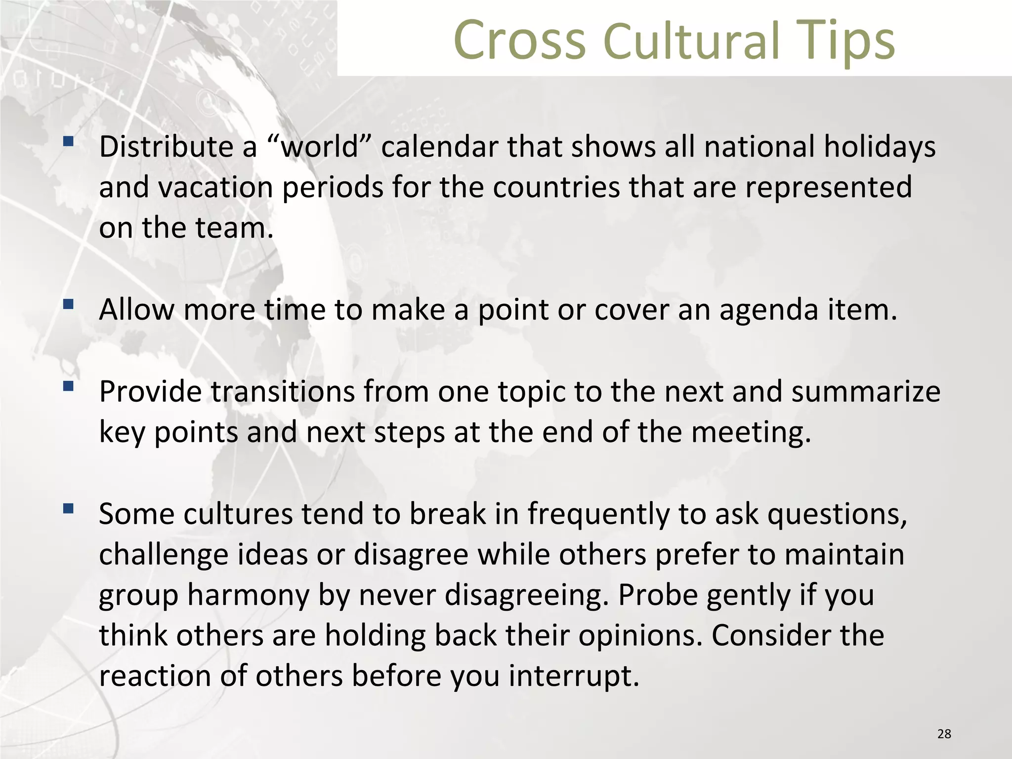 Cross Cultural Tips
 Distribute a “world” calendar that shows all national holidays
and vacation periods for the countries that are represented
on the team.
 Allow more time to make a point or cover an agenda item.
 Provide transitions from one topic to the next and summarize
key points and next steps at the end of the meeting.
 Some cultures tend to break in frequently to ask questions,
challenge ideas or disagree while others prefer to maintain
group harmony by never disagreeing. Probe gently if you
think others are holding back their opinions. Consider the
reaction of others before you interrupt.
28
 