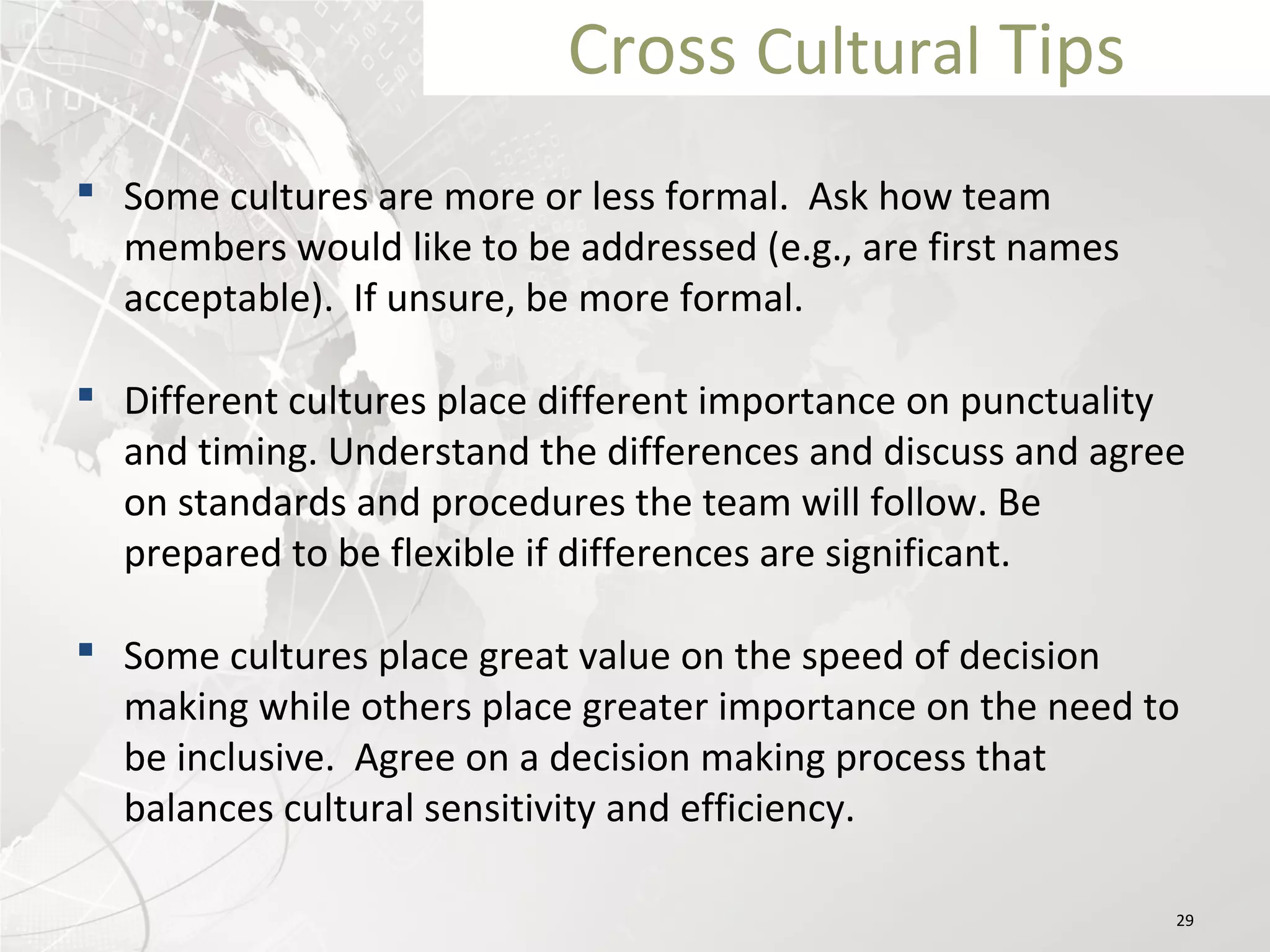 Cross Cultural Tips
 Some cultures are more or less formal. Ask how team
members would like to be addressed (e.g., are first names
acceptable). If unsure, be more formal.
 Different cultures place different importance on punctuality
and timing. Understand the differences and discuss and agree
on standards and procedures the team will follow. Be
prepared to be flexible if differences are significant.
 Some cultures place great value on the speed of decision
making while others place greater importance on the need to
be inclusive. Agree on a decision making process that
balances cultural sensitivity and efficiency. 
29
 