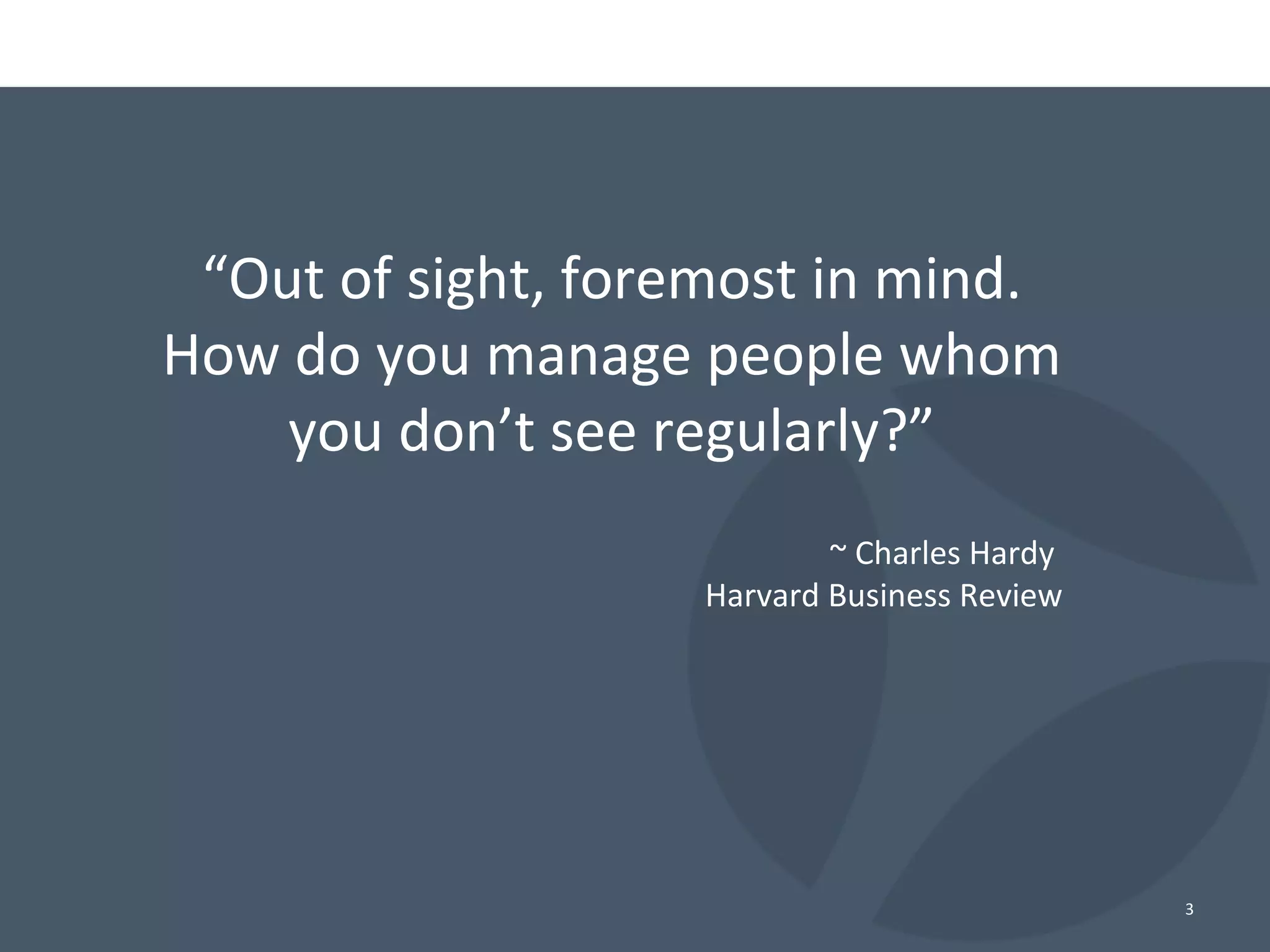 “Out of sight, foremost in mind.
How do you manage people whom
you don’t see regularly?”
~ Charles Hardy
Harvard Business Review
3
 
