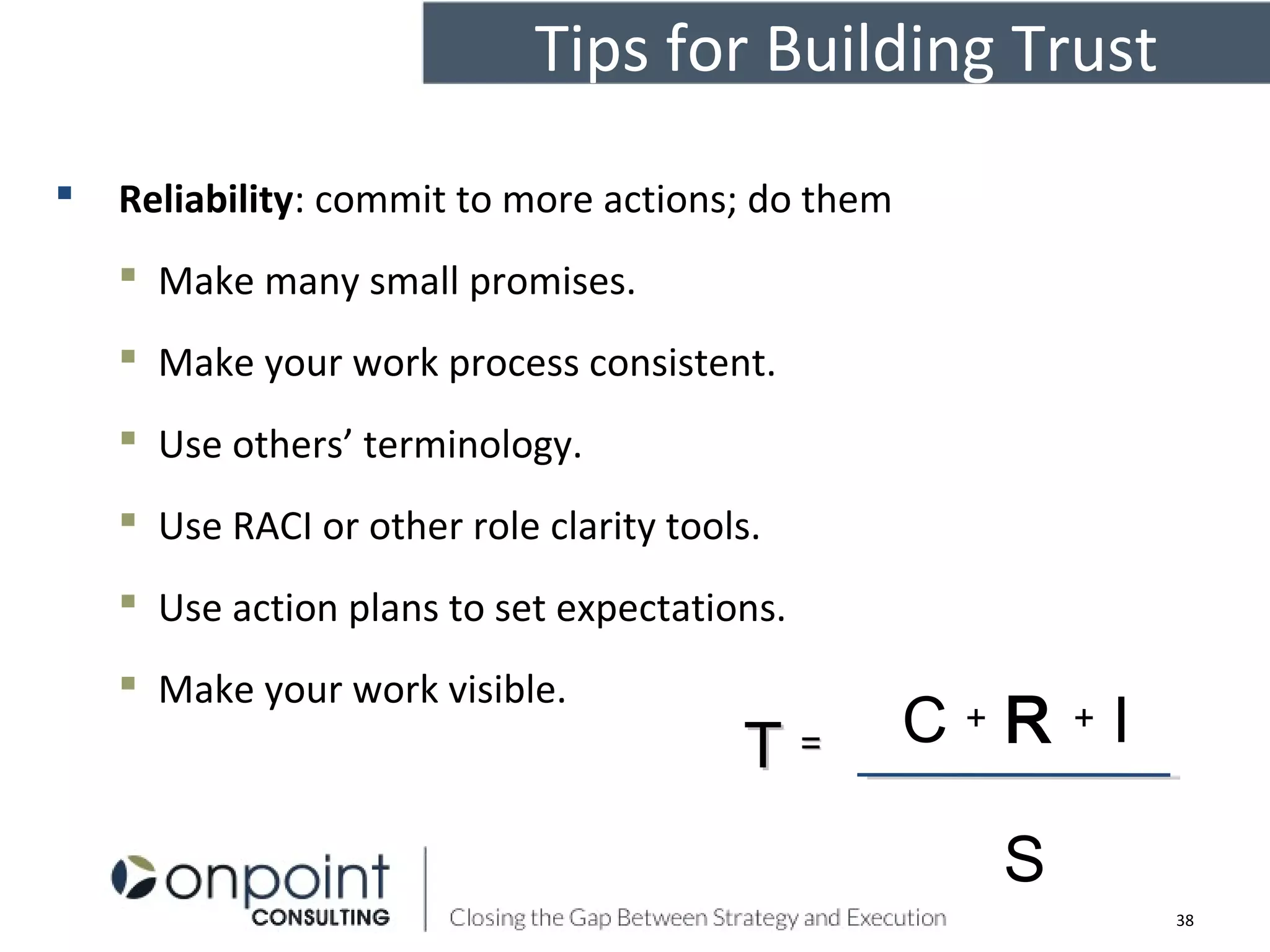 Tips for Building Trust
 Reliability: commit to more actions; do them
 Make many small promises.
 Make your work process consistent.
 Use others’ terminology.
 Use RACI or other role clarity tools.
 Use action plans to set expectations.
 Make your work visible.
C + R + I
S
TT ==
38
 