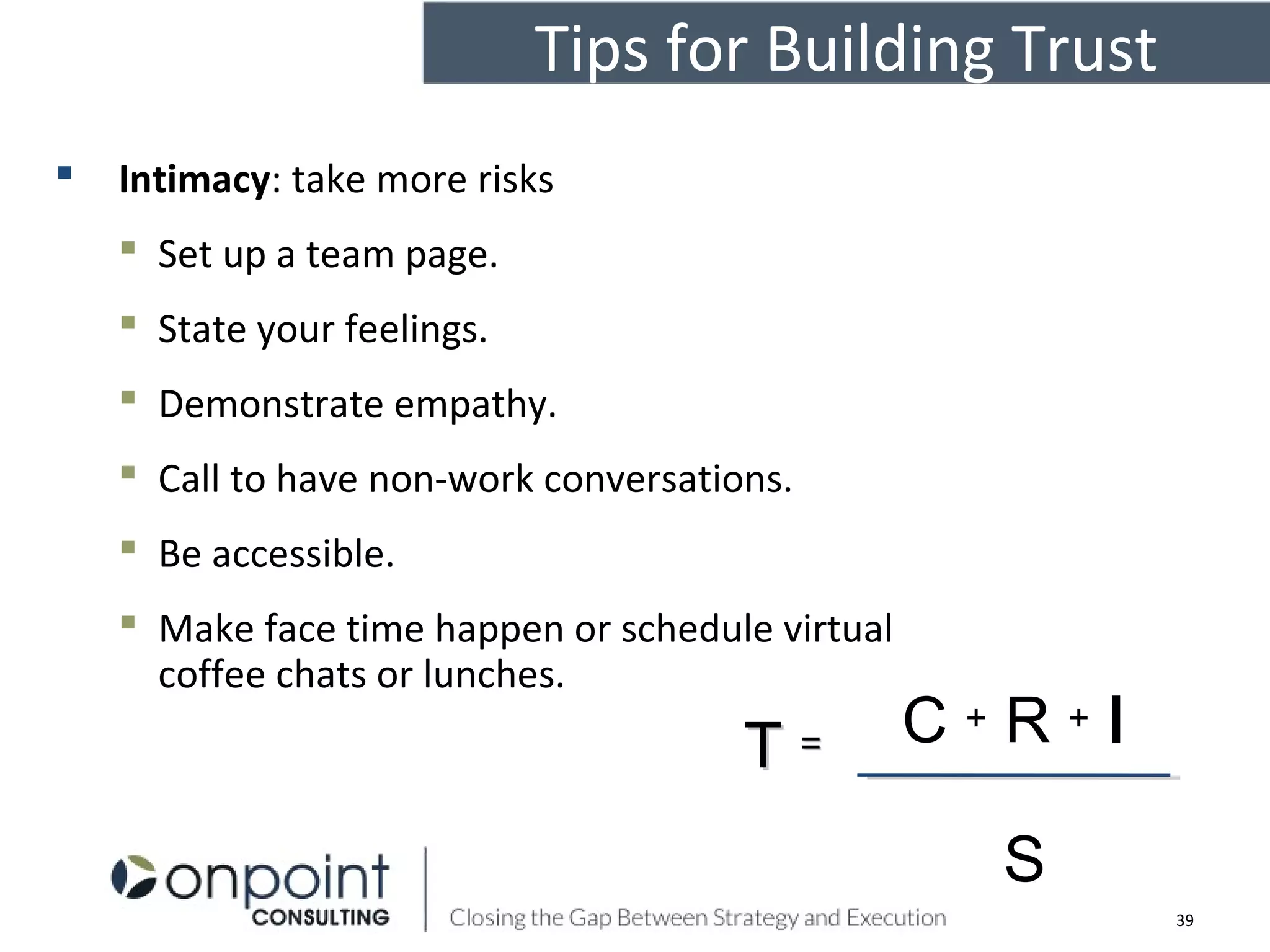 Tips for Building Trust
 Intimacy: take more risks
 Set up a team page.
 State your feelings.
 Demonstrate empathy.
 Call to have non-work conversations.
 Be accessible.
 Make face time happen or schedule virtual
coffee chats or lunches.
C + R + I
S
TT ==
39
 