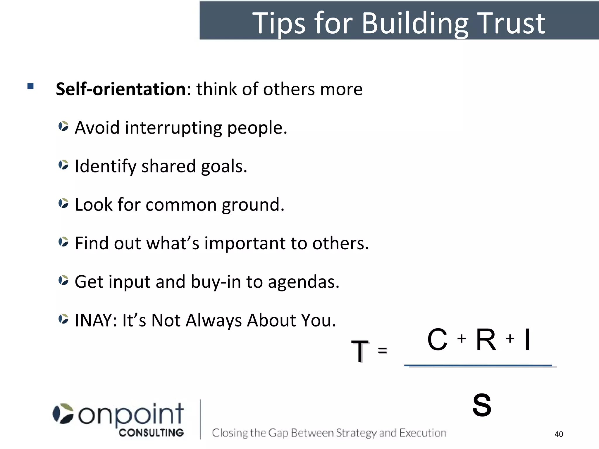 Tips for Building Trust
 Self-orientation: think of others more
Avoid interrupting people.
Identify shared goals.
Look for common ground.
Find out what’s important to others.
Get input and buy-in to agendas.
INAY: It’s Not Always About You.
C + R + I
S
TT ==
40
 