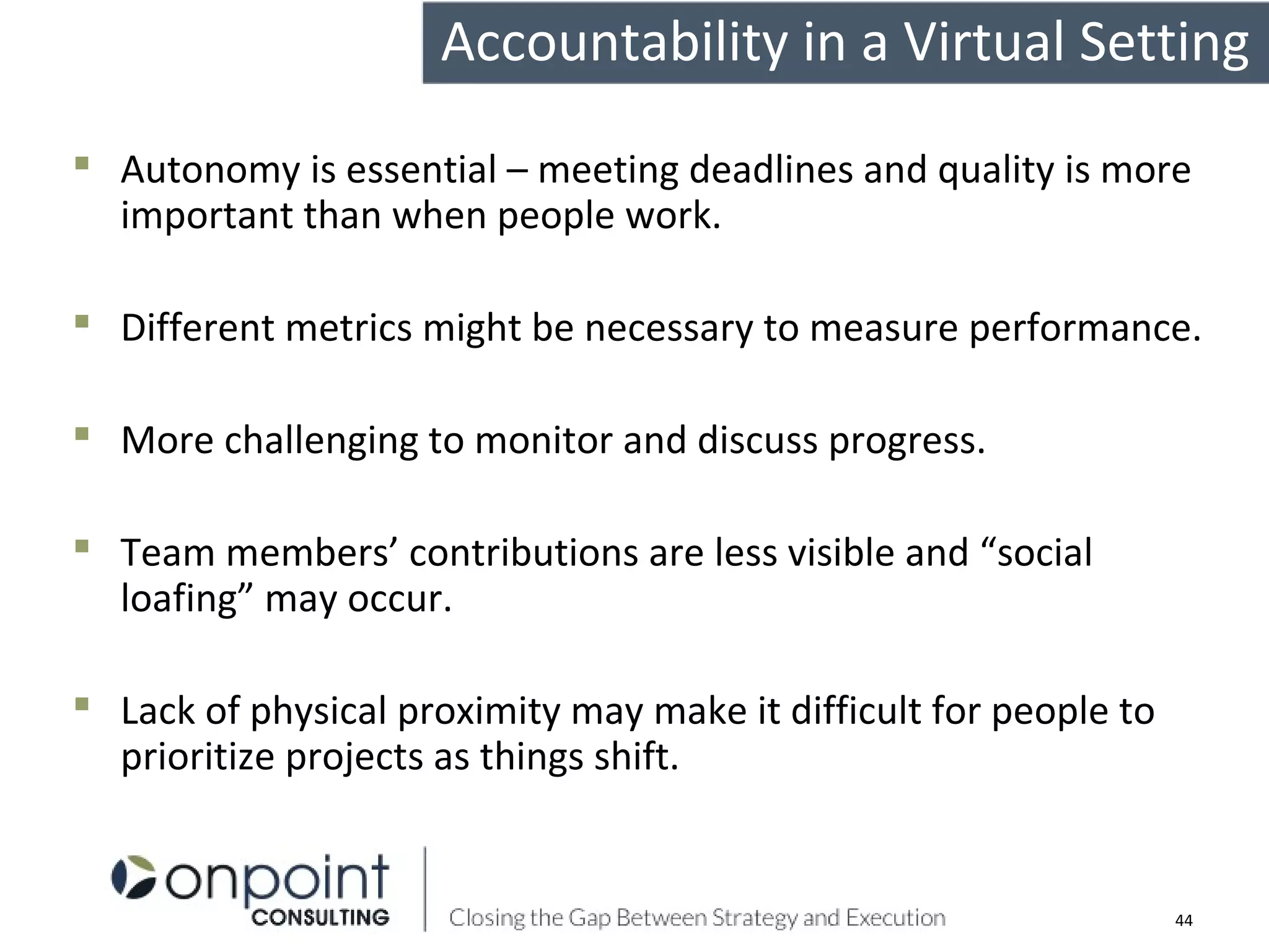  Autonomy is essential – meeting deadlines and quality is more
important than when people work.
 Different metrics might be necessary to measure performance.
 More challenging to monitor and discuss progress.
 Team members’ contributions are less visible and “social
loafing” may occur.
 Lack of physical proximity may make it difficult for people to
prioritize projects as things shift.
Accountability in a Virtual Setting
44
 
