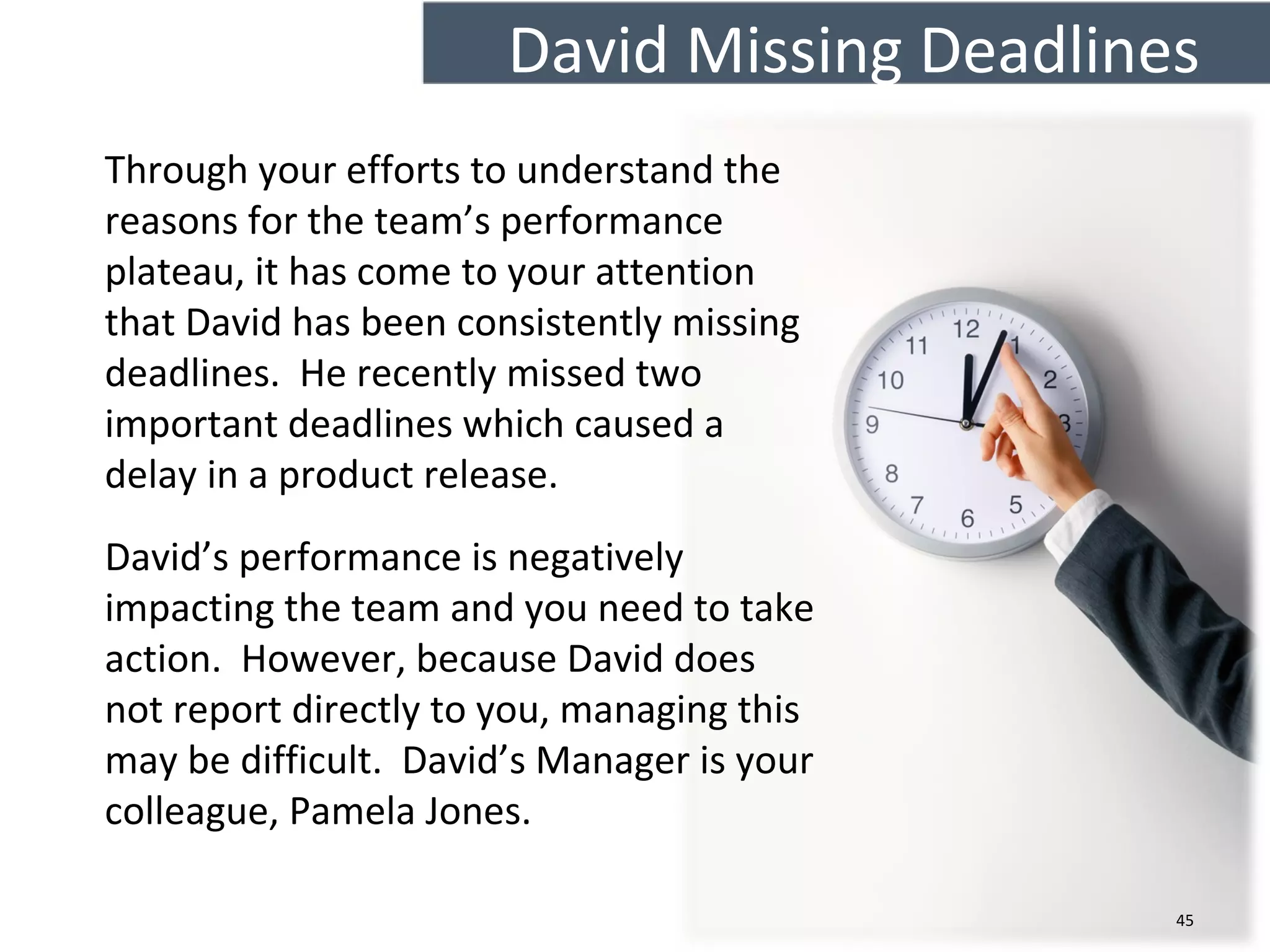 David Missing Deadlines
45
Through your efforts to understand the
reasons for the team’s performance
plateau, it has come to your attention
that David has been consistently missing
deadlines. He recently missed two
important deadlines which caused a
delay in a product release.
David’s performance is negatively
impacting the team and you need to take
action. However, because David does
not report directly to you, managing this
may be difficult. David’s Manager is your
colleague, Pamela Jones.
 