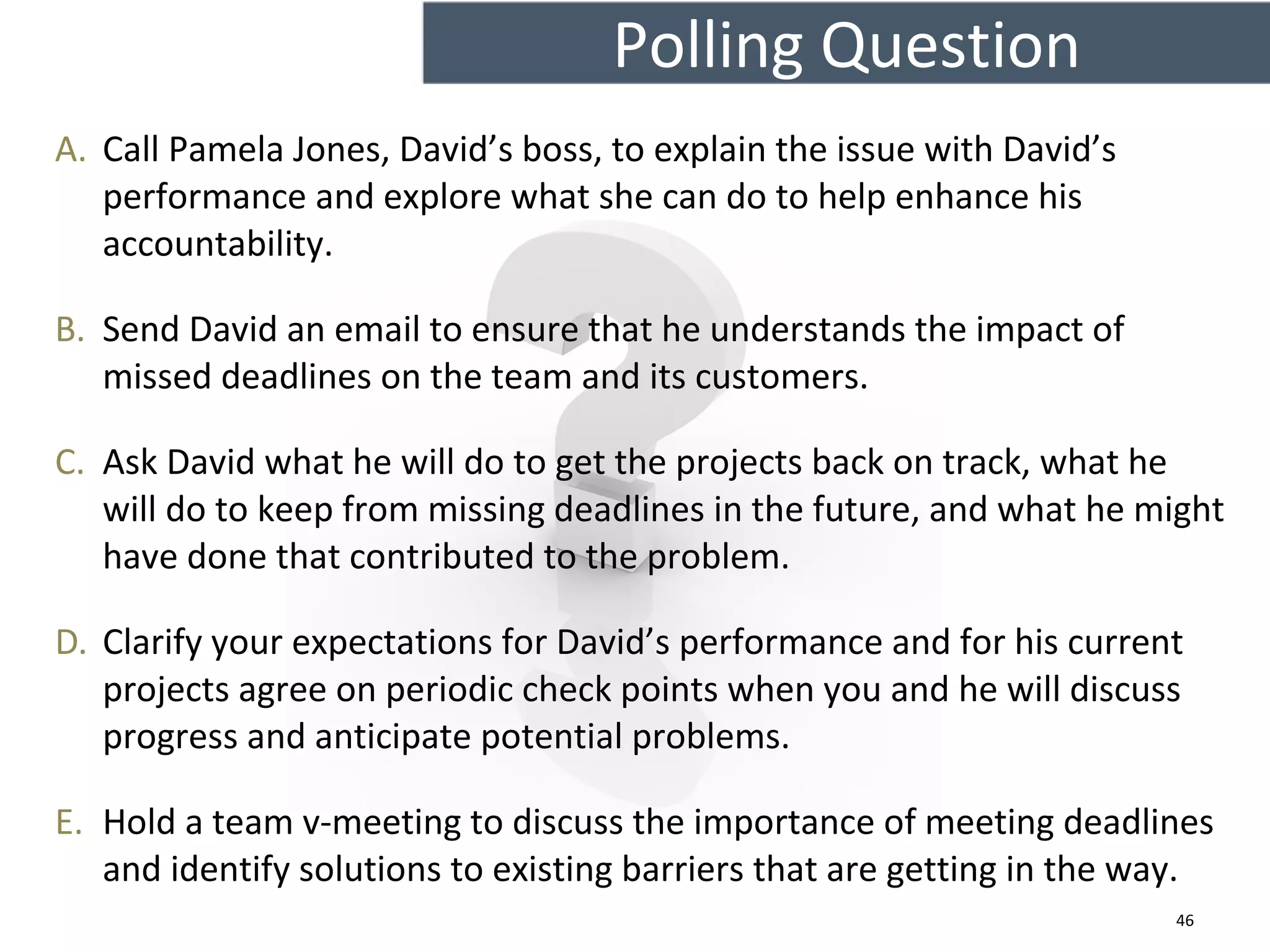 A. Call Pamela Jones, David’s boss, to explain the issue with David’s
performance and explore what she can do to help enhance his
accountability.
B. Send David an email to ensure that he understands the impact of
missed deadlines on the team and its customers.
C. Ask David what he will do to get the projects back on track, what he
will do to keep from missing deadlines in the future, and what he might
have done that contributed to the problem.
D. Clarify your expectations for David’s performance and for his current
projects agree on periodic check points when you and he will discuss
progress and anticipate potential problems.
E. Hold a team v-meeting to discuss the importance of meeting deadlines
and identify solutions to existing barriers that are getting in the way.
Polling Question
46
 