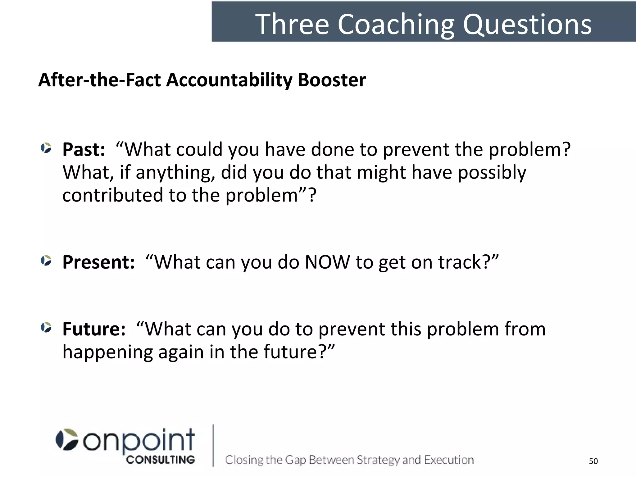 After-the-Fact Accountability Booster
Past: “What could you have done to prevent the problem?
What, if anything, did you do that might have possibly
contributed to the problem”?
Present: “What can you do NOW to get on track?”
Future: “What can you do to prevent this problem from
happening again in the future?”
Three Coaching Questions
50
 