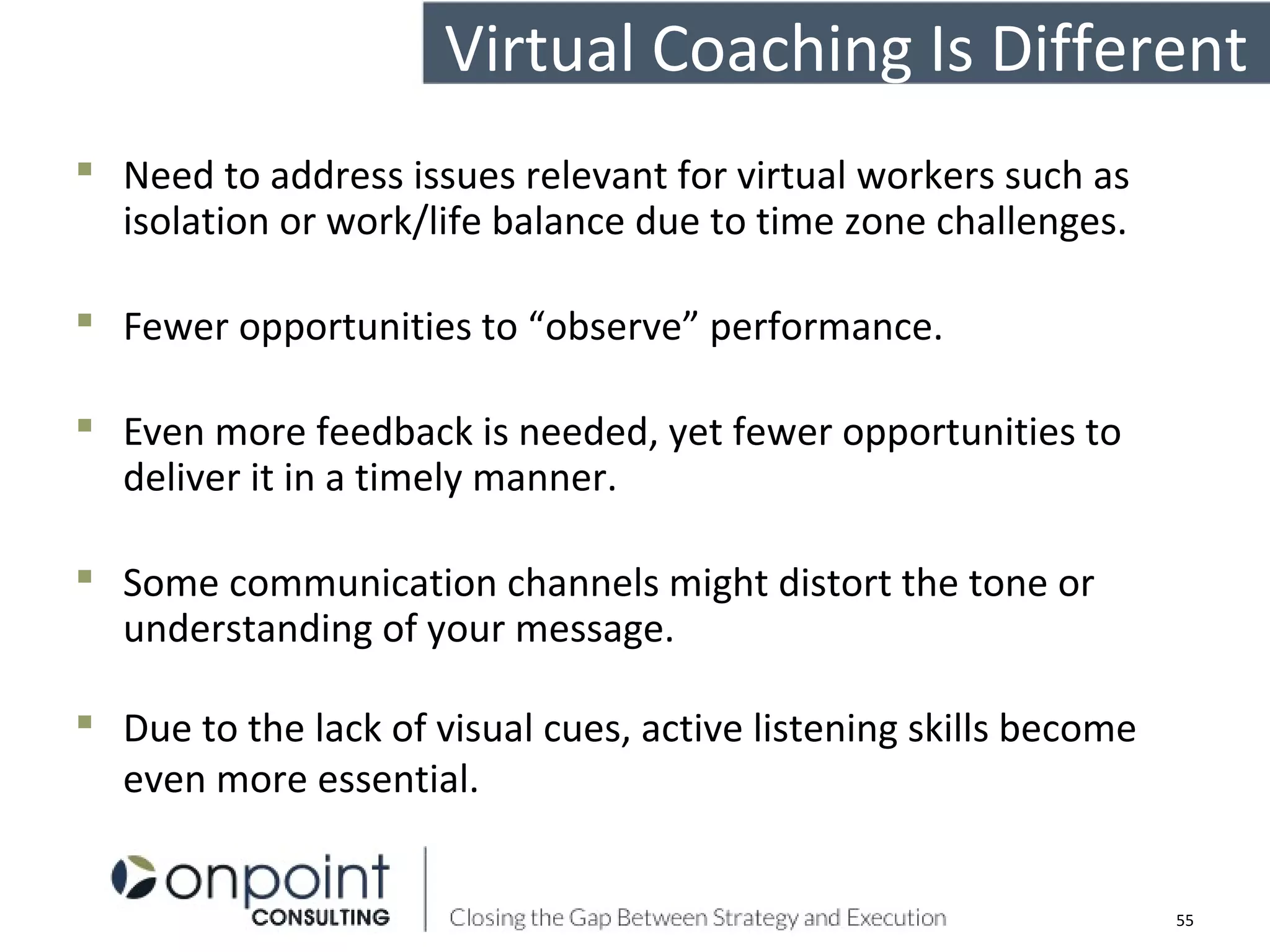  Need to address issues relevant for virtual workers such as
isolation or work/life balance due to time zone challenges.
 Fewer opportunities to “observe” performance.
 Even more feedback is needed, yet fewer opportunities to
deliver it in a timely manner.
 Some communication channels might distort the tone or
understanding of your message.
 Due to the lack of visual cues, active listening skills become
even more essential.
Virtual Coaching Is Different
55
 