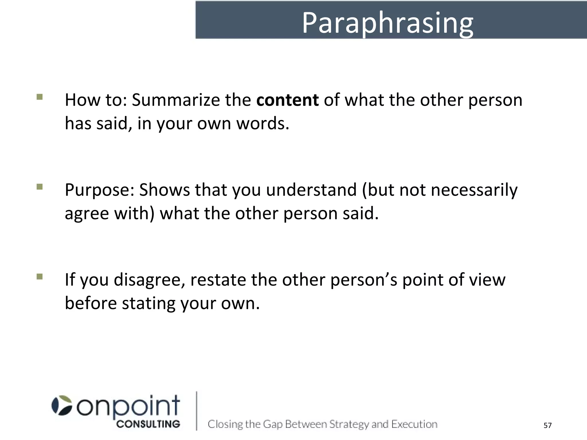 Paraphrasing
 How to: Summarize the content of what the other person
has said, in your own words.
 Purpose: Shows that you understand (but not necessarily
agree with) what the other person said.
 If you disagree, restate the other person’s point of view
before stating your own.
57
 