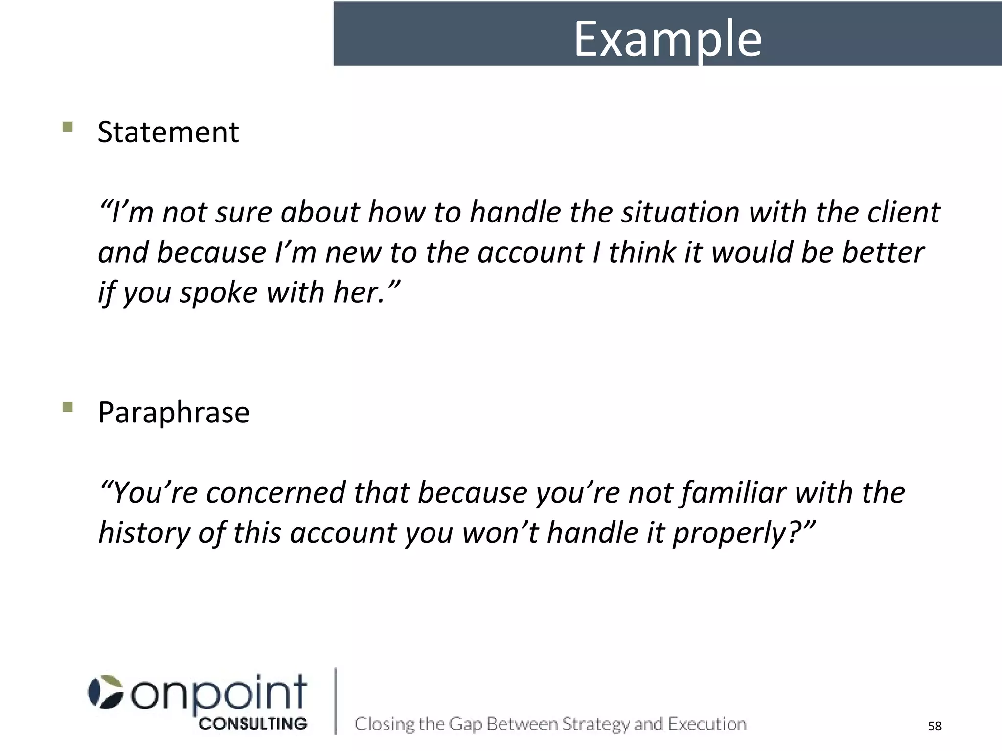 Example
 Statement
“I’m not sure about how to handle the situation with the client
and because I’m new to the account I think it would be better
if you spoke with her.”
 Paraphrase
“You’re concerned that because you’re not familiar with the
history of this account you won’t handle it properly?”
58
 