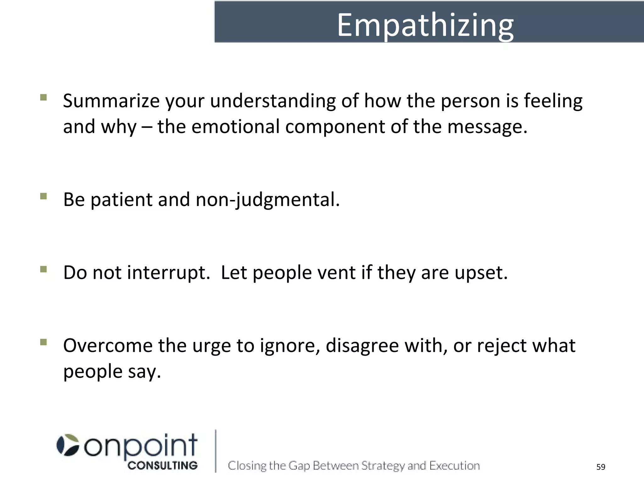 Empathizing
 Summarize your understanding of how the person is feeling
and why – the emotional component of the message.
 Be patient and non-judgmental.
 Do not interrupt. Let people vent if they are upset.
 Overcome the urge to ignore, disagree with, or reject what
people say.
59
 
