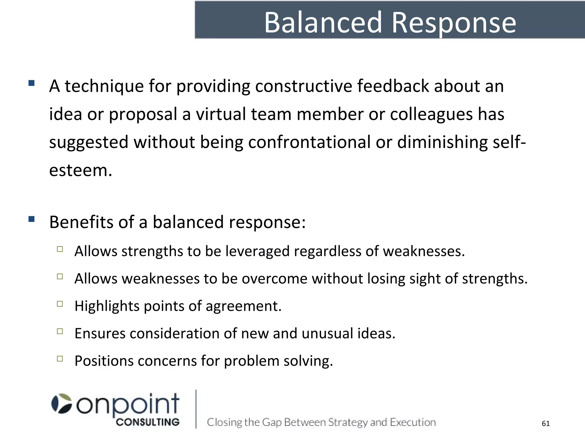 Balanced Response
 A technique for providing constructive feedback about an
idea or proposal a virtual team member or colleagues has
suggested without being confrontational or diminishing self-
esteem.
 Benefits of a balanced response:

Allows strengths to be leveraged regardless of weaknesses.

Allows weaknesses to be overcome without losing sight of strengths.

Highlights points of agreement.

Ensures consideration of new and unusual ideas.

Positions concerns for problem solving.
61
 