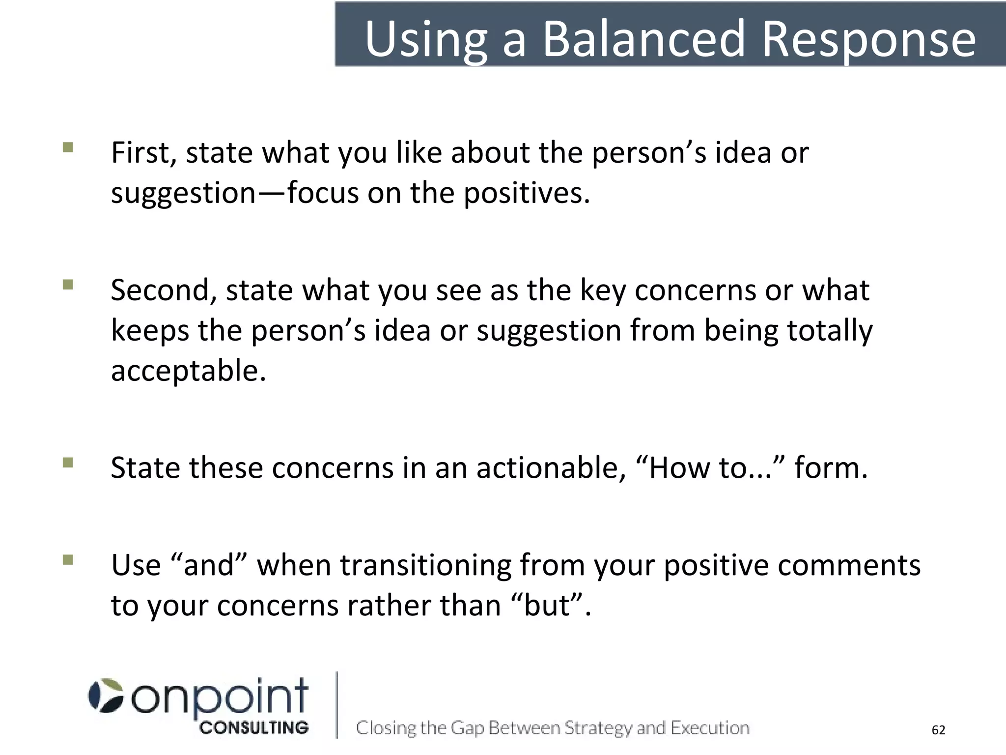 Using a Balanced Response
 First, state what you like about the person’s idea or
suggestion—focus on the positives.
 Second, state what you see as the key concerns or what
keeps the person’s idea or suggestion from being totally
acceptable.
 State these concerns in an actionable, “How to...” form.
 Use “and” when transitioning from your positive comments
to your concerns rather than “but”.
62
 