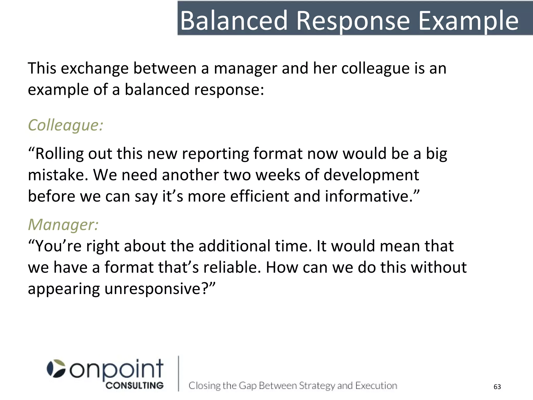 This exchange between a manager and her colleague is an
example of a balanced response:
Colleague:
“Rolling out this new reporting format now would be a big
mistake. We need another two weeks of development
before we can say it’s more efficient and informative.”
Manager:
“You’re right about the additional time. It would mean that
we have a format that’s reliable. How can we do this without
appearing unresponsive?”
63
Balanced Response Example
 