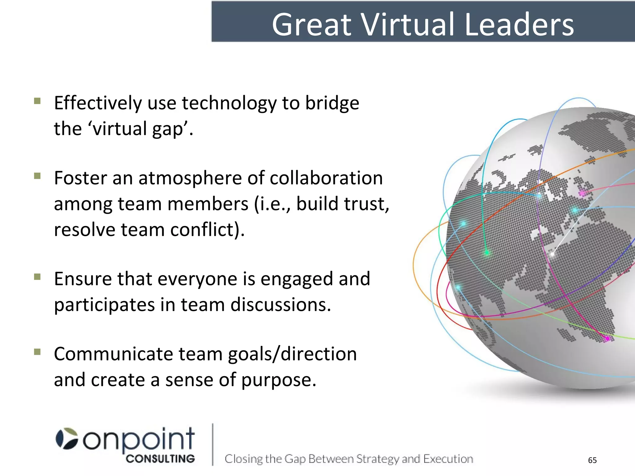  Effectively use technology to bridge
the ‘virtual gap’.
 Foster an atmosphere of collaboration
among team members (i.e., build trust,
resolve team conflict).
 Ensure that everyone is engaged and
participates in team discussions.
 Communicate team goals/direction
and create a sense of purpose.
65
Great Virtual Leaders
 