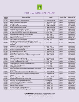 2014 LEARNING CALENDAR
COURSE
CODE
001/14
002/14
003/14
004/14
005/14
006/14
007/14
008/14
009/14
010/14
011/14
012/14
013/14
014/14
015/14
016/14
017/14
018/14
019/14
020/14
021/14
022/14
023/14
024/14
025/14
026/14
027/14
028/14
029/14
030/14
031/14
032/14
033/14
034/14
035/14
036/14

COURSE TITLE
Effective Business Communication
Leadership Skills for Supervisors
Leading Change
Oil and Gas Product Marketing
Import and Export Procedure
Managing Administrative Functions
Aviation Fuel Supply Chain Management
Oil and Gas Supply and Distribution Management
Understanding Oil and Gas Fundamentals
Facility Management and Maintenance
Defensive Driving Training
Safety Health and Environment
(Management System Implementation and Control)
Integrating Corporate Social Responsibility in Community
Relations
Workforce Planning and Resourcing
Document Control Management
Warehousing Management
Technical Report Writing Skills
IT Managers Development Course
The Dynamics of Monitoring and Evaluating Community
Projects
Situational Leadership Training
Product Storage and Logistics Optimization
Aviation Fuel Handling and Safety
Value Creation in Procurement Management
Supply Chain Management
Fire Fighting Training
Product Custody Transfer Measurement and Loss Control
Techniques
Effective Bid and Tender Strategies for Oil and Gas
Managing Organisational Learning and Development
Practice
Effective Negotiation Skills
Maintenance Planning and Scheduling
Mastering Performance Management
Product Sampling, Testing and Evaluation
Proficiency in MS Excel
Effective Public Speaking
Contract Strategy and Management
Economics of Retail Site Management

DATE

LOCATION

COURSE FEE

6 – 7 February 2014
17 – 18 February 2014
25 – 26 February 2014
10 – 12 March 2014
13 – 14 March 2014
17 – 19 March 2014
24 – 26March 2014
7 – 9 April 2014
7 – 9 April 2014
14 – 16 April 2014
24 – 25 April 2014
5 – 7 May 2014

Lagos
Lagos
Lagos
Lagos
Lagos
Lagos
Lagos
Lagos
Lagos
Lagos
Lagos
Lagos

N105,000.00
N105,000.00
N105,000.00
N126,000.00
N105,000.00
N126,000.00
N126,000.00
N126,000.00
N126,000.00
N126,000.00
N85,000.00
N126,000.00

5 – 9 May 2014

Dubai

$3000 (USD)

5 – 9 May 2014
12 – 14 May 2014
12 – 14 May 2014
15 – 16 May 2014
19 – 20 May 2014
21 – 23 May 2014

Dubai
Lagos
Lagos
Lagos
Lagos
Lagos

$3000 (USD)
N126,000.00
N126,000.00
N105,000.00
N105,000.00
N126,000.00

26 – 27 May 2014
26 – 28 May 2014
2 – 4 June 2014
4 – 6 June 2014
9 – 11 June 2014
9 – 11 June 2014
16 – 18 June 2014

Lagos
Lagos
Lagos
Lagos
Lagos
Lagos
Lagos

N105,000.00
N126,000.00
N126,000.00
N126,000.00
N126,000.00
N126,000.00
N126,000.00

18 – 20 June 2014
23 – 25 June 2014

Lagos
Lagos

N126,000.00
N126,000.00

25 – 27 June 2014
2 – 4 July 2014
7 – 9 July 2014
7 – 9 July 2014
10 – 11 July 2014
14 – 15 July 2014
14 – 16 July 2014
16 – 18 July 2014

Lagos
Lagos
Lagos
Lagos
Lagos
Lagos
Lagos
Lagos

N126,000.00
N126,000.00
N126,000.00
N126,000.00
N85,000.00
N105,000.00
N126,000.00
N126,000.00

PETRONOMICS | Energy Learning & Development Service
12A, Mabinuori Dawodu Street, Gbagada Estate (by Charly Boy), Gbagada, Lagos
eMail: petronomics@yahoo.com, www.thepetronomics.com
tel: 234 1 842 6905, 234 1 842 6906, 234 803 720 2432, +971556985290

 