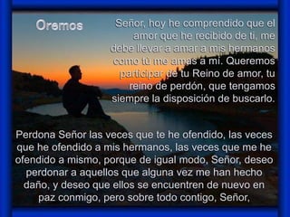 Señor, hoy he comprendido que el 
amor que he recibido de ti, me 
debe llevar a amar a mis hermanos 
como tú me amas a mí. Queremos 
participar de tu Reino de amor, tu 
reino de perdón, que tengamos 
siempre la disposición de buscarlo. 
Perdona Señor las veces que te he ofendido, las veces 
que he ofendido a mis hermanos, las veces que me he 
ofendido a mismo, porque de igual modo, Señor, deseo 
perdonar a aquellos que alguna vez me han hecho 
daño, y deseo que ellos se encuentren de nuevo en 
paz conmigo, pero sobre todo contigo, Señor, 
 