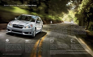 Smart ideas for the drive and the driven.

CVT

A 2013 IIHS Top Safety Pick Plus and Top Safety Pick
for eight years running (2006–2013),1 the Legacy is
comprehensively engineered to help keep you safe
on the road. Protecting the passenger area, there’s a
Ring-shaped Reinforcement Frame, six standard
airbags2 and the SUBARU BOXER® engine that’s
designed to push down and away from the passenger
area in a collision. There’s also EyeSight®, an
available driver-assist system that monitors the road
ahead and if necessary will deliver a warning or even
apply brakes to help your Legacy avoid an accident.3

The Lineartronic® CVT can reduce the amount
you spend on fuel by eliminating the need
to shift, thereby preserving momentum with
smooth continuous power. In automatic
mode, it inﬁnitely adjusts the transmission
to match your immediate driving needs. Or
use the paddle shifters and 6-speed manual
mode for quick access to power and torque
on the ﬂy.

Suspension

AWD Control

Power

Technology

Its tuned suspension enhances handling by
reducing body roll. The double-wishbone
rear suspension deflects the worst of the
bumps without unsettling the chassis. With
MacPherson struts up front, it’s a tight, yet
supple ride that always leaves you feeling in
touch and in control.

The traction and balance of Subaru
Symmetrical All-Wheel Drive and the stability
of the SUBARU BOXER® engine provide you
with the responsiveness to seize the road and
readiness to react to hazards. Legacy also comes
standard with VDC electronic stability control,
which can detect a loss of control and intervene
to help keep you on your intended path.

With a choice of a 173-hp 2.5-liter engine with
available Lineartronic® CVT, or a 256-hp 3.6-liter
engine with 5-speed automatic transmission,
you are sure to ﬁnd a Legacy that matches your
performance needs.

Available features like dual-zone digital climate
control help keep you comfortable, while a USB
for your iPod®, HD Radio®, SiriusXM® Satellite
Radio4 and Bluetooth® hands-free connectivity
keep you connected and entertained.

Legacy 2.5i Limited in Ice Silver Metallic with optional equipment.

1 Top Safety Pick Plus winners must earn good ratings for occupant protection in at least 4 of 5 evaluations, with no less than acceptable in the ﬁfth test. Ratings based on Insurance Institute for Highway
Safety’s (IIHS’s) 40-mile-per-hour moderate overlap frontal crash test. 40-mile-per-hour small overlap frontal crash test. 31-mile-per-hour side-impact test. 20-mile-per-hour rear-impact test, and roofstrength test. For more information, contact IIHS or visit their website at www.iihs.org.
2 Always wear your seatbelts. Children should be properly restrained in the rear seat.
3 EyeSight is a driver-assist system which may not operate optimally under all driving conditions. The driver is always responsible for safe and attentive driving. System effectiveness depends on many factors such
as vehicle maintenance, weather and road conditions. See Owner’s Manual for complete details on system operations and limitations. Please remember to turn off EyeSight when going through a carwash.
4 Three-month trial subscription included when a dealer- or port-installed accessory or a four-month trial subscription included when factory-installed. Activation and required monthly subscription sold
separately. See your dealer.

17
| 2014 Legacy

Innovative Safety

 