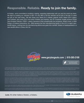 Responsible. Reliable. Ready to join the family.
At Subaru, we’re committed to building a lasting, rewarding relationship with you and the world we share.
We start by building our vehicles to last—it’s why 96% of all the vehicles we’ve built in the last 12 years
are still on the road today.1 We also share your desire for a cleaner, greener world. Select 2014 Legacy
and Outback, plus every 2014 non-turbo Forester and Impreza, and XV Crosstrek models achieve Partial
Zero Emission Vehicle—PZEV2—status, because of their exceptionally low emissions. What’s more, in 2004
Subaru of Indiana Automotive, Inc., (SIA) became the first manufacturing facility in the U.S. to reach zerolandfill status—nothing from its manufacturing efforts ever goes into a landfill. Subaru is headquartered in a
zero-landfill office in Cherry Hill, NJ.

www.garylangauto.com | 815-385-2100
Find out more about our efforts to
keep it cleaner and greener.
subaru.com/environment

1 Based on Polk U.S. Vehicles in Operation registration information for MY 2001–2013 as of January 2013. 2 2014 Legacy 2.5L models achieving a Partial Zero Emission Vehicle (PZEV) rating by the California Air
Resources Board are available in all 50 states. Only those registered in California, Connecticut, Maine, Maryland, Massachusetts, New Jersey, New York, Rhode Island and Vermont will be eligible for the 15 years/150,000
mile emission warranty. Delaware, Oregon, Pennsylvania and Washington vehicles are not covered under PZEV emissions control warranty. See your warranty maintenance booklet for additional information.
Some images shown are for illustration purposes only. Specifications in this brochure are based on the latest product information available at the time of publication. For the most up-to-date and detailed product
information, log on to www.subaru.com. Some equipment shown in photography in this brochure is optional at extra cost. Specific options may be available only in combination with other options. Specific
combinations of equipment or features may vary from time to time and by geographic area. Certain accessories and equipment may not be available at the time of publication. Subaru of America, Inc., reserves the
right to change or discontinue at any time, without notice, prices, colors, materials, equipment, accessories, specifications, models and packages without incurring any obligation to make the same or similar changes
on vehicles previously sold. Colors shown may vary due to reproduction and printing processes.
This brochure was prepared by Subaru of America, Inc. A warranty from Subaru of America, Inc., is available only on cars sold to the first retail purchaser through an authorized Subaru dealer in the continental U.S. or
Alaska. Every owner of the car during the warranty period shall be entitled to the benefit of these warranties. Subaru, SUBARU BOXER, Lineartronic, Added Security, Hill Holder and Legacy are registered trademarks.
Confidence in Motion and Starlink are trademarks of Fuji Heavy Industries, Ltd. EyeSight is a registered trademark of Fuji Heavy Industries, Ltd. Harman Kardon is a registered trademark of HARMAN International
Industries, Incoporated. Aha is a trademark of HARMAN International Industries, Incorporated. Bluetooth is a registered trademark of Bluetooth SIG, Inc. HD Radio is a registerd trademark of iBiquity Digital Corporation.
HomeLink is a registered trademark of Prince Corporation, a wholly owned subsidiary of Johnson Controls. Apple, iPod and iTunes are registered trademarks of Apple Inc. SiriusXM and NavTraffic are registered
trademarks of SiriusXM Radio Inc. For more information, contact your Subaru dealer or log on to www.subaru.com.
These brochures were printed with vegetable-based inks and produced using a “Green Printing Process” and FSC® standards. The Forest Stewardship Council™ (FSC) is an international organization that brings
people together to find solutions which promote responsible stewardship of the world’s forests and environments.
By producing these brochures in a green way rather than by traditional methods, we saved 85 trees preserved for the future; 39,926 gallons of wastewater flow saved; 2,673 lbs solid waste not generated; 7,362 lbs net
greenhouse gases prevented; 38,000,000 BTUs energy not consumed. Calculations provided by Environmental Paper Network. FSC® is not responsible for any calculations on saving resources by choosing this paper.

Love. It’s what makes a Subaru, a Subaru.

This brochure is printed in the U.S.A. on 10% recycled paper.

©2013 Subaru of America, Inc. 14.LEG.SRB.525 (S-14163-2, 130K, 5/13, CG)

 