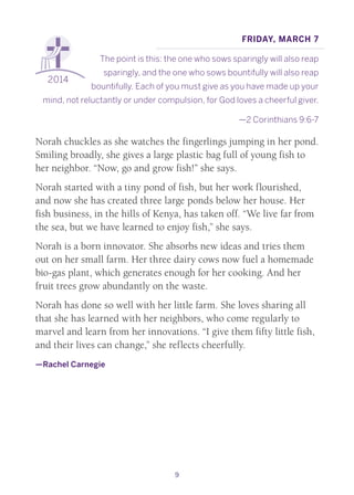 9
2014
Friday, March 7
The point is this: the one who sows sparingly will also reap
sparingly, and the one who sows bountifully will also reap
bountifully. Each of you must give as you have made up your
mind, not reluctantly or under compulsion, for God loves a cheerful giver.
—2 Corinthians 9:6-7
Norah chuckles as she watches the fingerlings jumping in her pond.
Smiling broadly, she gives a large plastic bag full of young fish to
her neighbor. “Now, go and grow fish!” she says.
Norah started with a tiny pond of fish, but her work flourished,
and now she has created three large ponds below her house. Her
fish business, in the hills of Kenya, has taken off. “We live far from
the sea, but we have learned to enjoy fish,” she says.
Norah is a born innovator. She absorbs new ideas and tries them
out on her small farm. Her three dairy cows now fuel a homemade
bio-gas plant, which generates enough for her cooking. And her
fruit trees grow abundantly on the waste.
Norah has done so well with her little farm. She loves sharing all
that she has learned with her neighbors, who come regularly to
marvel and learn from her innovations. “I give them fifty little fish,
and their lives can change,” she reflects cheerfully.
—Rachel Carnegie
 