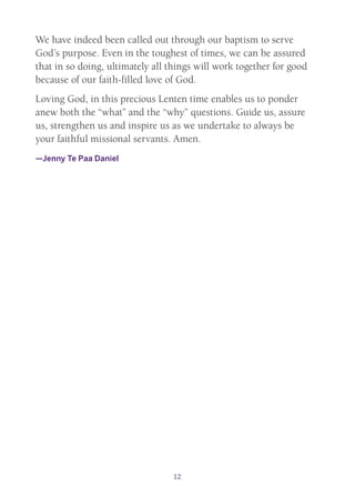 12
We have indeed been called out through our baptism to serve
God’s purpose. Even in the toughest of times, we can be assured
that in so doing, ultimately all things will work together for good
because of our faith-filled love of God.
Loving God, in this precious Lenten time enables us to ponder
anew both the “what” and the “why” questions. Guide us, assure
us, strengthen us and inspire us as we undertake to always be
your faithful missional servants. Amen.
—Jenny Te Paa Daniel
 