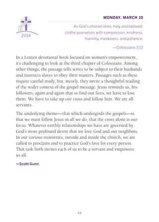 13
2014
Monday, March 10
As God’s chosen ones, holy and beloved,
clothe yourselves with compassion, kindness,
humility, meekness, and patience.
—Colossians 3:12
In a Lenten devotional book focused on women’s empowerment,
it’s challenging to look at the third chapter of Colossians. Among
other things, the passage tells wives to be subject to their husbands
and instructs slaves to obey their masters. Passages such as these
require careful study, but, mostly, they invite a thoughtful reading
of the wider context of the gospel message. Jesus reminds us, his
followers, again and again that to find our lives, we have to lose
them. We have to take up our cross and follow him. We are all
servants.
The underlying theme—that which undergirds the gospels—is
that we must follow Jesus in all we do, that the cross alone is our
focus. Whatever earthly relationships we have are governed by
God’s more profound desire that we love God and our neighbors.
In our various ministries, outside and inside the church, we are
called to proclaim and to practice God’s love for every person.
That task both invites each of us to be a servant and empowers
us all.
—Scott Gunn
 