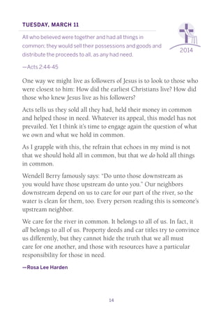 14
2014
Tuesday, March 11
All who believed were together and had all things in
common; they would sell their possessions and goods and
distribute the proceeds to all, as any had need.
—Acts 2:44-45
One way we might live as followers of Jesus is to look to those who
were closest to him: How did the earliest Christians live? How did
those who knew Jesus live as his followers?
Acts tells us they sold all they had, held their money in common
and helped those in need. Whatever its appeal, this model has not
prevailed. Yet I think it’s time to engage again the question of what
we own and what we hold in common.
As I grapple with this, the refrain that echoes in my mind is not
that we should hold all in common, but that we do hold all things
in common.
Wendell Berry famously says: “Do unto those downstream as
you would have those upstream do unto you.” Our neighbors
downstream depend on us to care for our part of the river, so the
water is clean for them, too. Every person reading this is someone’s
upstream neighbor.
We care for the river in common. It belongs to all of us. In fact, it
all belongs to all of us. Property deeds and car titles try to convince
us differently, but they cannot hide the truth that we all must
care for one another, and those with resources have a particular
responsibility for those in need.
—Rosa Lee Harden
 