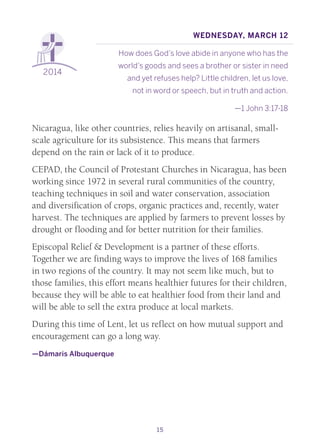 15
2014
Wednesday, March 12
How does God’s love abide in anyone who has the
world’s goods and sees a brother or sister in need
and yet refuses help? Little children, let us love,
	 not in word or speech, but in truth and action.
—1 John 3:17-18
Nicaragua, like other countries, relies heavily on artisanal, small-
scale agriculture for its subsistence. This means that farmers
depend on the rain or lack of it to produce.
CEPAD, the Council of Protestant Churches in Nicaragua, has been
working since 1972 in several rural communities of the country,
teaching techniques in soil and water conservation, association
and diversification of crops, organic practices and, recently, water
harvest. The techniques are applied by farmers to prevent losses by
drought or flooding and for better nutrition for their families.
Episcopal Relief & Development is a partner of these efforts.
Together we are finding ways to improve the lives of 168 families
in two regions of the country. It may not seem like much, but to
those families, this effort means healthier futures for their children,
because they will be able to eat healthier food from their land and
will be able to sell the extra produce at local markets.
During this time of Lent, let us reflect on how mutual support and
encouragement can go a long way.
—Dámaris Albuquerque
 