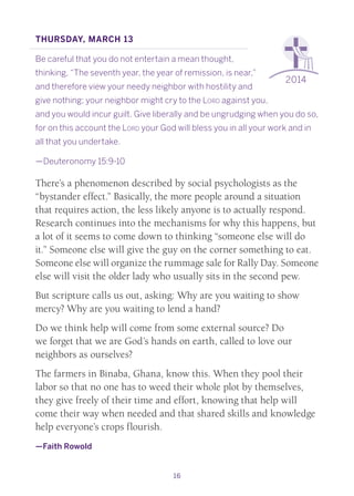 16
2014
Thursday, March 13
Be careful that you do not entertain a mean thought,
thinking, “The seventh year, the year of remission, is near,”
and therefore view your needy neighbor with hostility and
give nothing; your neighbor might cry to the Lord against you,
and you would incur guilt. Give liberally and be ungrudging when you do so,
for on this account the Lord your God will bless you in all your work and in
all that you undertake.
—Deuteronomy 15:9-10
There’s a phenomenon described by social psychologists as the
“bystander effect.” Basically, the more people around a situation
that requires action, the less likely anyone is to actually respond.
Research continues into the mechanisms for why this happens, but
a lot of it seems to come down to thinking “someone else will do
it.” Someone else will give the guy on the corner something to eat.
Someone else will organize the rummage sale for Rally Day. Someone
else will visit the older lady who usually sits in the second pew.
But scripture calls us out, asking: Why are you waiting to show
mercy? Why are you waiting to lend a hand?
Do we think help will come from some external source? Do
we forget that we are God’s hands on earth, called to love our
neighbors as ourselves?
The farmers in Binaba, Ghana, know this. When they pool their
labor so that no one has to weed their whole plot by themselves,
they give freely of their time and effort, knowing that help will
come their way when needed and that shared skills and knowledge
help everyone’s crops flourish.
—Faith Rowold
 