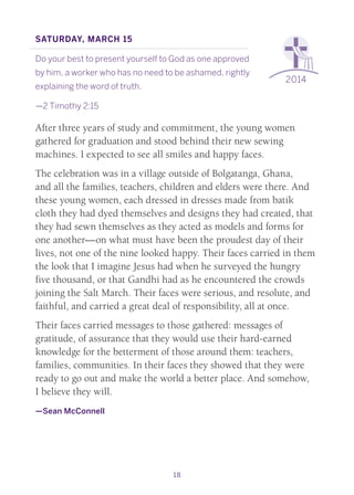 18
2014
Saturday, March 15
Do your best to present yourself to God as one approved
by him, a worker who has no need to be ashamed, rightly
explaining the word of truth.
—2 Timothy 2:15
After three years of study and commitment, the young women
gathered for graduation and stood behind their new sewing
machines. I expected to see all smiles and happy faces.
The celebration was in a village outside of Bolgatanga, Ghana,
and all the families, teachers, children and elders were there. And
these young women, each dressed in dresses made from batik
cloth they had dyed themselves and designs they had created, that
they had sewn themselves as they acted as models and forms for
one another—on what must have been the proudest day of their
lives, not one of the nine looked happy. Their faces carried in them
the look that I imagine Jesus had when he surveyed the hungry
five thousand, or that Gandhi had as he encountered the crowds
joining the Salt March. Their faces were serious, and resolute, and
faithful, and carried a great deal of responsibility, all at once.
Their faces carried messages to those gathered: messages of
gratitude, of assurance that they would use their hard-earned
knowledge for the betterment of those around them: teachers,
families, communities. In their faces they showed that they were
ready to go out and make the world a better place. And somehow,
I believe they will.
—Sean McConnell
 