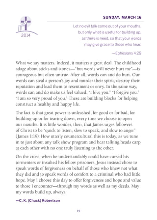 19
2014
Sunday, March 16
Let no evil talk come out of your mouths,
but only what is useful for building up,
as there is need, so that your words
may give grace to those who hear.
—Ephesians 4:29
What we say matters. Indeed, it matters a great deal. The childhood
adage about sticks and stones—“but words will never hurt me”—is
courageous but often untrue. After all, words can and do hurt. Our
words can steal a person’s joy and murder their spirit, destroy their
reputation and lead them to resentment or envy. In the same way,
words can and do make us feel valued. “I love you.” “I forgive you.”
“I am so very proud of you.” These are building blocks for helping
construct a healthy and happy life.
The fact is that great power is unleashed, for good or for bad, for
building up or for tearing down, every time we choose to open
our mouths. It is little wonder, then, that James urges followers
of Christ to be “quick to listen, slow to speak, and slow to anger”
(James 1:19). How utterly countercultural this is today, as we tune
in to just about any talk show program and hear talking heads carp
at each other with no one truly listening to the other.
On the cross, when he understandably could have cursed his
tormenters or insulted his fellow prisoners, Jesus instead chose to
speak words of forgiveness on behalf of those who knew not what
they did and to speak words of comfort to a criminal who had little
hope. May I choose this day to offer forgiveness and hope and value
to those I encounter—through my words as well as my deeds. May
my words build up, always.
—C. K. (Chuck) Robertson
 