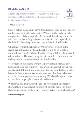 20
2014
Monday, March 17
And the king will answer them, “Truly I tell you, just as you
did it to one of the least of these who are members of my
family, you did it to me.”
—Matthew 25:40
Shortly before his death in 2005, John Garang, who led the fight for
our freedom in South Sudan, said, “Women in the Sudan are the
marginalized of the marginalized.” So much has changed since he
said this, but shamefully this statement is still true, especially in
the Bahr El Ghazel region where I come from in South Sudan.
Official government statistics say 98 percent of women in the
region cannot read or write. Although a few girls go to school,
most will not complete their education. They will likely be married
off for a dowry. The dowry may be paid in stolen cows, a practice
fueling the current tribal conflict in South Sudan.
Yet we rely on these same women to provide food, manage our
homes and raise our children. They are such a central part of our
society, and, I think, these women are the key to unlocking a better
future for South Sudan. We should care more for those who seem
to be the least important in our society. We should empower them
to take their proper place in our shared future.
What if we lifted up those who are the very least in our society,
showed them we cared and empowered them to make the future
their own as equals in their own country? What if we included you?
—Moses Deng Bol
 