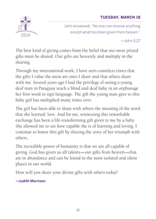 21
2014
Tuesday, March 18
John answered, “No one can receive anything
except what has been given from heaven.”
—John 3:27
The best kind of giving comes from the belief that our most prized
gifts must be shared. Our gifts are heavenly and multiply in the
sharing.
Through my international work, I have seen countless times that
the gifts I value the most are ones I share and that others share
with me. Several years ago I had the privilege of seeing a young
deaf man in Paraguay teach a blind and deaf baby in an orphanage
her first word in sign language. The gift the young man gave to this
baby girl has multiplied many times over.
The girl has been able to share with others the meaning of the word
that she learned: love. And for me, witnessing this remarkable
exchange has been a life-transforming gift given to me by a baby.
She allowed me to see how capable she is of learning and loving. I
continue to honor this gift by sharing the story of her triumph with
others.
The incredible power of humanity is that we are all capable of
giving. God has given us all talents—our gifts from heaven—that
are in abundance and can be found in the most isolated and silent
places in our world.
How will you share your divine gifts with others today?
—Judith Morrison
 