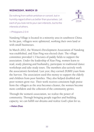 22
2014
Wednesday, March 19
Do nothing from selfish ambition or conceit, but in
humility regard others as better than yourselves. Let
each of you look not to your own interests, but to the
interests of others.
—Philippians 2:3-4
Nandong Village is located in a minority area in southwest China.
In the past, villagers were splintered, working their own land or
with small businesses.
In March 2012, the Women’s Development Association of Nandong
was established, and Xiao Ping was elected chair. The village
committee provided 1.3 hectares of paddy fields to support the
association. Under the leadership of Xiao Ping, women learn to
read, study planting and husbandry, participate in traditional dance
workshops and take study tours. The members also actively work
the association’s farmland. Last year, they earned 29,800 yuan from
the harvest. The association used this money to support the elderly
and children from poor families. They also helped disabled and
poor women grow rice. Their work receives consistent high praise
from the villagers as the area becomes cleaner, the women become
more confident and the cohesion of the community grows.
Through the women’s association, we realize the power of
community. Through bringing people together and building
capacity, we can fulfill our dreams and realize God’s plan for us.
—Helen Zhao
 