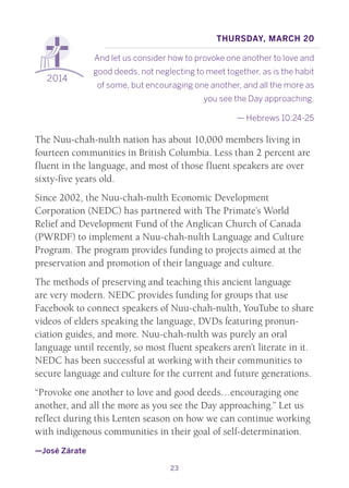 23
2014
Thursday, March 20
And let us consider how to provoke one another to love and
good deeds, not neglecting to meet together, as is the habit
of some, but encouraging one another, and all the more as
you see the Day approaching.
— Hebrews 10:24-25
The Nuu-chah-nulth nation has about 10,000 members living in
fourteen communities in British Columbia. Less than 2 percent are
fluent in the language, and most of those fluent speakers are over
sixty-five years old.
Since 2002, the Nuu-chah-nulth Economic Development
Corporation (NEDC) has partnered with The Primate’s World
Relief and Development Fund of the Anglican Church of Canada
(PWRDF) to implement a Nuu-chah-nulth Language and Culture
Program. The program provides funding to projects aimed at the
preservation and promotion of their language and culture.
The methods of preserving and teaching this ancient language
are very modern. NEDC provides funding for groups that use
Facebook to connect speakers of Nuu-chah-nulth, YouTube to share
videos of elders speaking the language, DVDs featuring pronun-
ciation guides, and more. Nuu-chah-nulth was purely an oral
language until recently, so most fluent speakers aren’t literate in it.
NEDC has been successful at working with their communities to
secure language and culture for the current and future generations.
“Provoke one another to love and good deeds…encouraging one
another, and all the more as you see the Day approaching.” Let us
reflect during this Lenten season on how we can continue working
with indigenous communities in their goal of self-determination.
—José Zárate
 