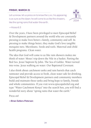 24
2014
Friday, March 21
Let us know, let us press on to know the Lord; his appearing
is as sure as the dawn; he will come to us like the showers,
like the spring rains that water the earth.
—Hosea 6:3
Over the years, I have been privileged to meet Episcopal Relief
& Development partners around the world who are constantly
pressing to make lives better—family, community and self. In
pressing to make things better, they make God’s love tangible:
mosquito nets. Microloans. Seeds and tools. Maternal and child
health programs. Clean water.
The idea that God will come to us like rain showers makes me
think of water: Moses’ trip down the Nile in a basket. Parting the
Red Sea. Jesus’ baptism by John. The Sea of Galilee. Water turned
into wine. Jesus walking on water. Our Baptismal Covenant.
I also think about catchment tanks and rain barrels that catch
rainwater and provide access to fresh, clean water safe for drinking.
Episcopal Relief & Development partners and community members
build and maintain these tanks and bring hope to family, friends
and whole communities. If you visit www.episcopalrelief.org and
type “Water Catchment Kenya” into the search box, you will find a
wonderful story about “spring rains that water the earth.”
Press on!
—Brian Sellers-Petersen
 