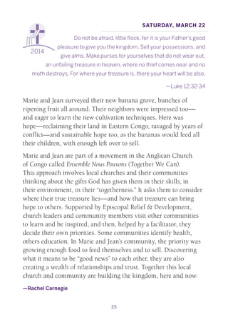 25
2014
Saturday, March 22
Do not be afraid, little flock, for it is your Father’s good
pleasure to give you the kingdom. Sell your possessions, and
give alms. Make purses for yourselves that do not wear out,
an unfailing treasure in heaven, where no thief comes near and no
moth destroys. For where your treasure is, there your heart will be also.
—Luke 12:32-34
Marie and Jean surveyed their new banana grove, bunches of
ripening fruit all around. Their neighbors were impressed too—
and eager to learn the new cultivation techniques. Here was
hope—reclaiming their land in Eastern Congo, ravaged by years of
conflict—and sustainable hope too, as the bananas would feed all
their children, with enough left over to sell.
Marie and Jean are part of a movement in the Anglican Church
of Congo called Ensemble Nous Pouvons (Together We Can).
This approach involves local churches and their communities
thinking about the gifts God has given them in their skills, in
their environment, in their “togetherness.” It asks them to consider
where their true treasure lies—and how that treasure can bring
hope to others. Supported by Episcopal Relief & Development,
church leaders and community members visit other communities
to learn and be inspired, and then, helped by a facilitator, they
decide their own priorities. Some communities identify health,
others education. In Marie and Jean’s community, the priority was
growing enough food to feed themselves and to sell. Discovering
what it means to be “good news” to each other, they are also
creating a wealth of relationships and trust. Together this local
church and community are building the kingdom, here and now.
—Rachel Carnegie
 