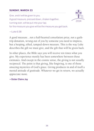 26
2014
Sunday, March 23
Give, and it will be given to you.
A good measure, pressed down, shaken together,
running over, will be put into your lap;
for the measure you give will be the measure you get back.
—Luke 6:38
A good measure…not a half-hearted consolation prize, not a guilt-
trip donation, wrung out of you by someone you need to impress,
but a heaping, sifted, tamped-down measure. This is the way Luke
describes the gift we must give, and the gift that will be given back.
In other places, the Bible says you will receive ten times what you
give. My experience mostly has been somewhere between those
estimates. And except in the cosmic sense, the giving is not usually
reciprocal. The point is that giving, like forgiving, is one of those
amazing mysteries of God’s grace. Giving produces in and of itself a
mental attitude of gratitude. Whatever we get in return, we actually
appreciate more.
—Sister Claire Joy
 