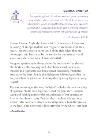 27
2014
Monday, March 24
But speaking the truth in love, we must grow up in every
way into him who is the head, into Christ, from whom the
whole body, joined and knitted together by every ligament
with which it is equipped, as each part is working properly,
promotes the body’s growth in building itself up in love.
—Ephesians 4:15-16
I know, I know. Anybody of any spiritual interest at all seems to
be saying, “I am spiritual but not religious.” We know what they
mean, that they enjoy a purer sense of the Holy when they are
not trapped and frustrated by the mechanics and structure and
sometimes sheer boredom of institutional life.
But good spirituality is always about the body as well as the soul.
Our bodies really do carry soul. And bodies need bones and
muscles and ligaments; our bodies need mechanics. From the
greatest to the least. So it is that Ephesians 4:16 indicates that the
Body of Christ is joined and knit together by every ligament doing
its part.
The root meaning of the word “religion” includes the root meaning
of ligament, “to tie back together.” Good religion, then, is about
tying and holding together the critical pieces of our spirituality.
Pray for the church today. Pray for the church as a living body,
which really does need structures and ligaments, from the greatest
to the least. That body really does carry the living Christ, our Soul.
—Sam Candler
 