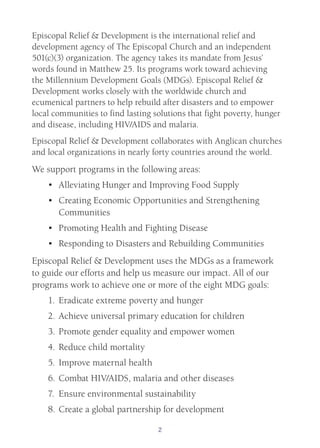 2
Episcopal Relief & Development is the international relief and
development agency of The Episcopal Church and an independent
501(c)(3) organization. The agency takes its mandate from Jesus’
words found in Matthew 25. Its programs work toward achieving
the Millennium Development Goals (MDGs). Episcopal Relief &
Development works closely with the worldwide church and
ecumenical partners to help rebuild after disasters and to empower
local communities to find lasting solutions that fight poverty, hunger
and disease, including HIV/AIDS and malaria.
Episcopal Relief & Development collaborates with Anglican churches
and local organizations in nearly forty countries around the world.
We support programs in the following areas:
•	 Alleviating Hunger and Improving Food Supply
•	 Creating Economic Opportunities and Strengthening
Communities
•	 Promoting Health and Fighting Disease
•	 Responding to Disasters and Rebuilding Communities
Episcopal Relief & Development uses the MDGs as a framework
to guide our efforts and help us measure our impact. All of our
programs work to achieve one or more of the eight MDG goals:
1.	Eradicate extreme poverty and hunger
2.	Achieve universal primary education for children
3.	Promote gender equality and empower women
4.	Reduce child mortality
5.	Improve maternal health
6.	Combat HIV/AIDS, malaria and other diseases
7.	 Ensure environmental sustainability
8.	Create a global partnership for development
 