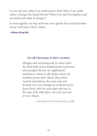 29
Let me ask you, what if we could achieve this? What if we could
make a change that lasted forever? What if we did this together and
enriched each other in doing it?
So that together, we may with one voice glorify the God and Father
of our Lord Jesus Christ. Amen.
—Moses Deng Bol
For all Christians in their vocation
Almighty and everlasting God, by whose Spirit
the whole body of your faithful people is governed
and sanctified: Receive our supplications
and prayers, which we offer before you for all
members of your holy Church, that in their
vocation and ministry they may truly and
devoutly serve you; through our Lord and Savior
Jesus Christ, who lives and reigns with you, in
the unity of the Holy Spirit, one God, now and
for ever. Amen.
—The Book of Common Prayer, p. 256
 
